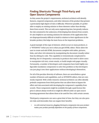 Finding Shortcuts Through Third-Party and 	
Open Source Components
As they assess the project’s requirements, technical architects will identify
features, required components, and other elements of the product that present
a particularly high degree of risk or difficulty. Wherever possible, it’s prefer-
able to employ an existing solution to these elements rather than develop
them from scratch. This not only saves engineering time, but greatly reduces
the risk contained in the unknowns of developing that element from scratch.
It’s also helpful to use existing solutions for elements of the application that
are disproportionately difficult to build in relation to their significance in the
broader product; this helps the team focus on the important problems.
A good example of this type of element, which occurs in many products, is
a “WYSIWYG” (what you see is what you get) HTML editor. These allow the
user to create and edit HTML documents complete with tables, pictures,
links, and other rich elements by manipulating the document visually rather
than by editing its code. This capability is tremendously complicated to
develop, but it’s frequently a necessity in products that need to allow users
to manipulate rich text, create emails, or build simple web pages visually.
Fortunately, a number of developers and companies have built highly con-
figurable standalone components to solve this problem so that developers
can just plug it into their applications without developing it themselves.
For all of the peculiar diversity of software, there are nevertheless a great
number of features and capabilities, such as WYSIWYG editors, that are com-
monly required. With a little research, technical architects can often identify
prebuilt components from third parties that can allow them to bypass the
effort and risk associated with developing the component’s capability from
scratch. These components might be available through a paid license (the
price is almost always worth it) or might be offered under an open source
licensing agreement that allows them to be used for free, with certain caveats.
Third-party components can save a great deal of time, but they can also pres-
ent risks and downsides that can negate their benefits:
•	 As with external resources, plugging third-party components into your product
makes your product partially dependent on the quality of those components.
228    Chapter 7: Initial Product Architecture
www.it-ebooks.info
 