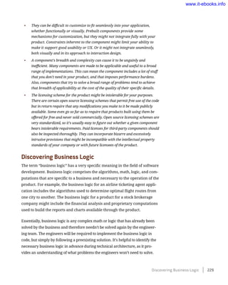 •	 They can be difficult to customize to fit seamlessly into your application,
whether functionally or visually. Prebuilt components provide some
mechanisms for customization, but they might not integrate fully with your
product. Constraints inherent to the component might limit your ability to
make it support good usability or UX. Or it might not integrate seamlessly,
both visually and in its approach to interaction design.
•	 A component’s breadth and complexity can cause it to be ungainly and
inefficient. Many components are made to be applicable and useful to a broad
range of implementations. This can mean the component includes a lot of stuff
that you don’t need in your product, and that imposes performance burdens.
Also, components that try to solve a broad range of problems tend to achieve
that breadth of applicability at the cost of the quality of their specific details.
•	 The licensing scheme for the product might be intolerable for your purposes.
There are certain open source licensing schemes that permit free use of the code
but in return require that any modifications you make to it be made publicly
available. Some even go so far as to require that products built using them be
offered for free and never sold commercially. Open source licensing schemes are
very standardized, so it’s usually easy to figure out whether a given component
bears intolerable requirements. Paid licenses for third-party components should
also be inspected thoroughly. They can incorporate bizarre and excessively
intrusive provisions that might be incompatible with the intellectual property
standards of your company or with future licensees of the product.
Discovering Business Logic
The term “business logic” has a very specific meaning in the field of software
development. Business logic comprises the algorithms, math, logic, and com-
putations that are specific to a business and necessary to the operation of the
product. For example, the business logic for an airline ticketing agent appli-
cation includes the algorithms used to determine optimal flight routes from
one city to another. The business logic for a product for a stock brokerage
company might include the financial analysis and proprietary computations
used to build the reports and charts available through the product.
Essentially, business logic is any complex math or logic that has already been
solved by the business and therefore needn’t be solved again by the engineer-
ing team. The engineers will be required to implement the business logic in
code, but simply by following a preexisting solution. It’s helpful to identify the
necessary business logic in advance during technical architecture, as it pro-
vides an understanding of what problems the engineers won’t need to solve.
Discovering Business Logic    229
www.it-ebooks.info
 