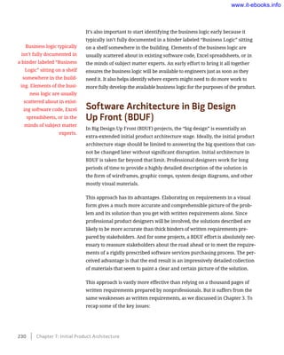 It’s also important to start identifying the business logic early because it
typically isn’t fully documented in a binder labeled “Business Logic” sitting
on a shelf somewhere in the building. Elements of the business logic are
usually scattered about in existing software code, Excel spreadsheets, or in
the minds of subject matter experts. An early effort to bring it all together
ensures the business logic will be available to engineers just as soon as they
need it. It also helps identify where experts might need to do more work to
more fully develop the available business logic for the purposes of the product.
Software Architecture in Big Design 	
Up Front (BDUF)
In Big Design Up Front (BDUF) projects, the “big design” is essentially an
extra-extended initial product architecture stage. Ideally, the initial product
architecture stage should be limited to answering the big questions that can-
not be changed later without significant disruption. Initial architecture in
BDUF is taken far beyond that limit. Professional designers work for long
periods of time to provide a highly detailed description of the solution in
the form of wireframes, graphic comps, system design diagrams, and other
mostly visual materials.
This approach has its advantages. Elaborating on requirements in a visual
form gives a much more accurate and comprehensible picture of the prob-
lem and its solution than you get with written requirements alone. Since
professional product designers will be involved, the solutions described are
likely to be more accurate than thick binders of written requirements pre-
pared by stakeholders. And for some projects, a BDUF effort is absolutely nec-
essary to reassure stakeholders about the road ahead or to meet the require-
ments of a rigidly prescribed software services purchasing process. The per-
ceived advantage is that the end result is an impressively detailed collection
of materials that seem to paint a clear and certain picture of the solution.
This approach is vastly more effective than relying on a thousand pages of
written requirements prepared by nonprofessionals. But it suffers from the
same weaknesses as written requirements, as we discussed in Chapter 3. To
recap some of the key issues:
Business logic typically
isn’t fully documented in
a binder labeled “Business
Logic” sitting on a shelf
somewhere in the build-
ing. Elements of the busi-
ness logic are usually
scattered about in exist-
ing software code, Excel
spreadsheets, or in the
minds of subject matter
experts.
230    Chapter 7: Initial Product Architecture
www.it-ebooks.info
 