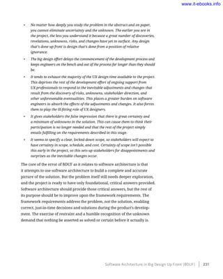 •	 No matter how deeply you study the problem in the abstract and on paper,
you cannot eliminate uncertainty and the unknown. The earlier you are in
the project, the less you understand it because a great number of discoveries,
revelations, unknowns, risks, and changes have yet to surface. Any design
that’s done up front is design that’s done from a position of relative
ignorance.
•	 The big design effort delays the commencement of the development process and
keeps engineers on the bench and out of the process far longer than they should
be.
•	 It tends to exhaust the majority of the UX design time available to the project.
This deprives the rest of the development effort of ongoing support from
UX professionals to respond to the inevitable adjustments and changes that
result from the discovery of risks, unknowns, stakeholder direction, and
other unforeseeable eventualities. This places a greater burden on software
engineers to absorb the effects of the adjustments and changes. It also forces
them to play the ill-fitting role of UX designers.
•	 It gives stakeholders the false impression that there is great certainty and
a minimum of unknowns in the solution. This can cause them to think their
participation is no longer needed and that the rest of the project simply
entails fulfilling on the requirements described in this stage.
•	 It seems to specify a clear, locked-down scope, so stakeholders will expect to
have certainty in scope, schedule, and cost. Certainty of scope isn’t possible
this early in the project, so this sets up stakeholders for disappointments and
surprises as the inevitable changes occur.
The core of the error of BDUF as it relates to software architecture is that
it attempts to use software architecture to build a complete and accurate
picture of the solution. But the problem itself still needs deeper exploration,
and the project is ready to have only foundational, critical answers provided.
Software architecture should provide those critical answers, but the rest of
its purpose should be to improve upon the framework requirements. The
framework requirements address the problem, not the solution, enabling
correct, just-in-time decisions and solutions during the product’s develop-
ment. The exercise of restraint and a humble recognition of the unknown
demand that nothing be asserted as solved or certain before it actually is.
Software Architecture in Big Design Up Front (BDUF)    231
www.it-ebooks.info
 