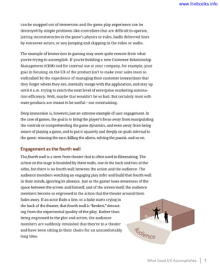 can be snapped out of immersion and the game play experience can be
destroyed by simple problems like controllers that are difficult to operate,
jarring inconsistencies in the game’s physics or rules, badly delivered lines
by voiceover actors, or any jumping and skipping in the video or audio.
The example of immersion in gaming may seem quite remote from what
you’re trying to accomplish. If you’re building a new Customer Relationship
Management (CRM) tool for internal use at your company, for example, your
goal in focusing on the UX of the product isn’t to make your sales team so
enthralled by the experience of managing their customer interactions that
they forget where they are, mentally merge with the application, and stay up
until 4 a.m. trying to reach the next level of enterprise marketing automa-
tion efficiency. Well, maybe that wouldn’t be so bad. But certainly most soft-
ware products are meant to be useful—not entertaining.
Deep immersion is, however, just an extreme example of user engagement. In
the case of games, the goal is to bring the player’s focus away from manipulating
the controls or comprehending the game dynamics, and even away from being
aware of playing a game, and to put it squarely and deeply on goals internal to
the game: winning the race, killing the aliens, solving the puzzle, and so on.
Engagement as the fourth wall
The fourth wall is a term from theater that is often used in filmmaking. The
action on the stage is bounded by three walls, one in the back and two at the
sides, but there is no fourth wall between the action and the audience. The
audience members watching an engaging play infer and build that fourth wall
in their minds, ignoring its absence. Just as the gamer loses awareness of the
space between the screen and himself, and of the screen itself, the audience
members become so engrossed in the action that the theater around them
fades away. If an actor flubs a line, or a baby starts crying in
the back of the theater, that fourth wall is “broken,” detract-
ing from the experiential quality of the play. Rather than
being engrossed in the plot and action, the audience
members are suddenly reminded that they’re in a theater
and have been sitting in their chairs for an uncomfortably
long time.
What Good UX Accomplishes    7
www.it-ebooks.info
 