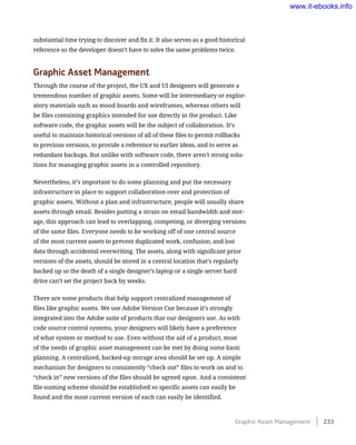 substantial time trying to discover and fix it. It also serves as a good historical
reference so the developer doesn’t have to solve the same problems twice.
Graphic Asset Management
Through the course of the project, the UX and UI designers will generate a
tremendous number of graphic assets. Some will be intermediary or explor-
atory materials such as mood boards and wireframes, whereas others will
be files containing graphics intended for use directly in the product. Like
software code, the graphic assets will be the subject of collaboration. It’s
useful to maintain historical versions of all of these files to permit rollbacks
to previous versions, to provide a reference to earlier ideas, and to serve as
redundant backups. But unlike with software code, there aren’t strong solu-
tions for managing graphic assets in a controlled repository.
Nevertheless, it’s important to do some planning and put the necessary
infrastructure in place to support collaboration over and protection of
graphic assets. Without a plan and infrastructure, people will usually share
assets through email. Besides putting a strain on email bandwidth and stor-
age, this approach can lead to overlapping, competing, or diverging versions
of the same files. Everyone needs to be working off of one central source
of the most current assets to prevent duplicated work, confusion, and lost
data through accidental overwriting. The assets, along with significant prior
versions of the assets, should be stored in a central location that’s regularly
backed up so the death of a single designer’s laptop or a single server hard
drive can’t set the project back by weeks.
There are some products that help support centralized management of
files like graphic assets. We use Adobe Version Cue because it’s strongly
integrated into the Adobe suite of products that our designers use. As with
code source control systems, your designers will likely have a preference
of what system or method to use. Even without the aid of a product, most
of the needs of graphic asset management can be met by doing some basic
planning. A centralized, backed-up storage area should be set up. A simple
mechanism for designers to consistently “check out” files to work on and to
“check in” new versions of the files should be agreed upon. And a consistent
file-naming scheme should be established so specific assets can easily be
found and the most current version of each can easily be identified.
Graphic Asset Management    233
www.it-ebooks.info
 