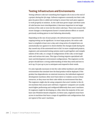 Testing Infrastructure and Environments
Testing software code isn’t something that happens all at once at the end of
a project during the QA stage. Software engineers constantly test their code
piece by piece (this is called unit testing) to ensure that each piece appears
to work properly in isolation. As the code base grows larger and these units
of code become more interdependent, it becomes important to test larger
sections of the code or even test the entire code base. These tests ensure that
recent changes or developments haven’t created adverse effects or caused
previously working pieces to start behaving abnormally.
Depending on the size of your project, the infrastructure requirements for
ongoing testing can be significant. In most large projects, the entire code
base is compiled at least once a day and a long series of scripted tests are
automatically run against it to check whether the changes made during the
day caused any of the automated tests to fail. In more complicated projects,
engineers and automated testing systems need to pull together and compile
subsets of the code, or a range of configurations of the code, to test larger
units and various test cases. This type of testing requires specialized soft-
ware and development environment configurations. The engineers on the
project should have a strong understanding of what they need and how to
set it up. It’s just up to you to anticipate and respond to their needs.
It is also typically necessary to test the code within hardware and software
environments that simulate how the final product will be deployed. If the
product has dependencies on external resources, the individual engineers’
development machines often won’t have direct or realistic access to those
resources, so they must test their code within an environment that does.
The engineers might also be using computers that aren’t similar to the cli-
ent machines that actual users will have. Engineers’ computers are usually
much higher performing and configured differently than users’ machines.
Or engineers might be developing on a Mac when the majority of the user
base uses Windows-based computers. In these cases, engineers must have
access to machines that have a range of capabilities and configurations that
are typical of the users’ machines.
234    Chapter 7: Initial Product Architecture
www.it-ebooks.info
 