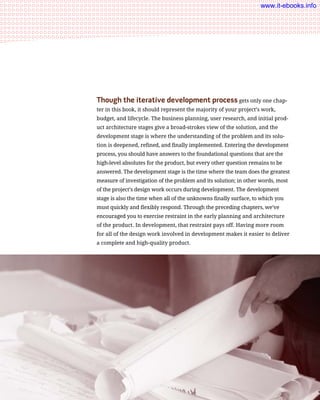 Though the iterative development process gets only one chap-
ter in this book, it should represent the majority of your project’s work,
budget, and lifecycle. The business planning, user research, and initial prod-
uct architecture stages give a broad-strokes view of the solution, and the
development stage is where the understanding of the problem and its solu-
tion is deepened, refined, and finally implemented. Entering the development
process, you should have answers to the foundational questions that are the
high-level absolutes for the product, but every other question remains to be
answered. The development stage is the time where the team does the greatest
measure of investigation of the problem and its solution; in other words, most
of the project’s design work occurs during development. The development
stage is also the time when all of the unknowns finally surface, to which you
must quickly and flexibly respond. Through the preceding chapters, we’ve
encouraged you to exercise restraint in the early planning and architecture
of the product. In development, that restraint pays off. Having more room
for all of the design work involved in development makes it easier to deliver
a complete and high-quality product.
236    Chapter 8: The Iterative Development Process
www.it-ebooks.info
 