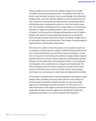 Software products are too enormously complex to approach as a single,
monolithic concept and development effort. For progress to be made, the
product must be broken into pieces that are small enough to be understood,
designed, built, and tested. Software engineers do this constantly by parcel-
ing a component’s functionality into approachable, reusable logical pieces
and devising ways of combining those pieces to create the desired compo-
nent. This assembly of smaller pieces into a large whole is one of the things
that seems to suggest that building software is like a construction project.
In Chapter 3, we discussed how in bridge-building projects there’s a perfect
design for the project to keep reorganizing around, even as unexpected
issues come up during the construction project. In software, though, there is
no such perfect design of the final product. That design is being developed in
tandem with the actual building of the product.
This means that, unlike a construction project, it isn’t possible to parcel up
everything in a software project in advance. Without knowing what the solu-
tion to the puzzle looks like, you can’t break it up into small pieces. So then
how can the project team break up the products into approachable, logically
significant pieces? By using an iterative approach to developing the product.
Iterations are essentially short, focused sprints in which a narrow problem
is investigated, and a possible solution is designed and implemented. The
entire development process consists of iterations, starting out with small
ones that address the narrow universe of what’s known, and growing to
much larger ones as the product is understood and implemented more fully.
In this chapter, you’ll learn how an iterative approach to development makes
progress easier and helps avert many of the common causes of failure in
software projects. Remember, though, that there’s no universal, perfect
approach to methodology or process in software. For this reason, we’ve
kept the discussion in this chapter at the level of the principles and benefits
sought after through an iterative approach to development, rather than
attempting to prescribe a one-size-fits-all approach for all projects.
238    Chapter 8: The Iterative Development Process
www.it-ebooks.info
 