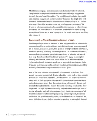 Most filmmakers pay a tremendous amount of attention to the fourth wall.
They attempt to keep the audience in a constant state of high engagement
through the art of good filmmaking. The art of filmmaking helps them build
and maintain engagement, and ensures that they avoid the simple little prob-
lems that break the fourth wall and remind the audience they’re in a theater
watching a film—like when the boom mic briefly appears at the top of the
frame, or when actors or extras look straight at the camera, or when the spe-
cial effects are noticeably fake or overdone. The filmmaker wants to keep
the audience immersed in what’s going on in the movie, and not on anything
else outside it.
Engagement as frictionless accomplishment of goals
We’re beginning to arrive at the heart of what engagement is: an undistracted,
unencumbered focus on the ultimate goal of the activity a person’s engaged
in. In movies, as in video games, that goal is to be engrossed and entertained,
to be carried away by a story and an experience. The point of software isn’t
necessarily to engross your users in the experience of using the software, it
is to keep them focused on the ultimate goals they’re trying to accomplish
in using the software, rather than on the actual use of the software itself.
Software is, after all, just a tool people use to accomplish certain goals. To be
truly and unobtrusively useful, software must clear the straightest, most fric-
tionless path to the accomplishment of the user’s goals.
One of the most common instances of frictionless user experience that
people encounter comes while driving a familiar route, such as from work to
home at the end of each weekday. Almost everyone has had the experience
of arriving in their garage or driveway with no memory whatsoever of the
drive. In this case, rather than the product being software, it’s the car, and
instead of a keyboard and a mouse, the user is operating pedals and a steer-
ing wheel. The high degree of familiarity people have with the operation of
the car allows for such a frictionless experience that their awareness of all
the little tasks involved in driving slips away. On leaving work, the driver
decides on the goal of returning home; the more familiar the route and the
more skilled the driver, the less attention is required to accomplish the goal.
8    Chapter 1: Building an Effective UI
www.it-ebooks.info
 