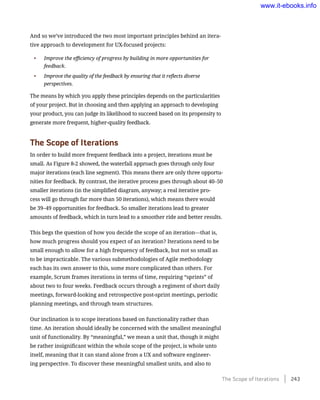And so we’ve introduced the two most important principles behind an itera-
tive approach to development for UX-focused projects:
•	 Improve the efficiency of progress by building in more opportunities for
feedback.
•	 Improve the quality of the feedback by ensuring that it reflects diverse
perspectives.
The means by which you apply these principles depends on the particularities
of your project. But in choosing and then applying an approach to developing
your product, you can judge its likelihood to succeed based on its propensity to
generate more frequent, higher-quality feedback.
The Scope of Iterations
In order to build more frequent feedback into a project, iterations must be
small. As Figure 8-2 showed, the waterfall approach goes through only four
major iterations (each line segment). This means there are only three opportu-
nities for feedback. By contrast, the iterative process goes through about 40–50
smaller iterations (in the simplified diagram, anyway; a real iterative pro-
cess will go through far more than 50 iterations), which means there would
be 39–49 opportunities for feedback. So smaller iterations lead to greater
amounts of feedback, which in turn lead to a smoother ride and better results.
This begs the question of how you decide the scope of an iteration—that is,
how much progress should you expect of an iteration? Iterations need to be
small enough to allow for a high frequency of feedback, but not so small as
to be impracticable. The various submethodologies of Agile methodology
each has its own answer to this, some more complicated than others. For
example, Scrum frames iterations in terms of time, requiring “sprints” of
about two to four weeks. Feedback occurs through a regiment of short daily
meetings, forward-looking and retrospective post-sprint meetings, periodic
planning meetings, and through team structures.
Our inclination is to scope iterations based on functionality rather than
time. An iteration should ideally be concerned with the smallest meaningful
unit of functionality. By “meaningful,” we mean a unit that, though it might
be rather insignificant within the whole scope of the project, is whole unto
itself, meaning that it can stand alone from a UX and software engineer-
ing perspective. To discover these meaningful smallest units, and also to
The Scope of Iterations    243
www.it-ebooks.info
 