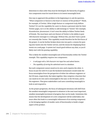 determine in what order they must be developed, the hierarchy of applica-
tion components must be traced down to its lowest meaningful level.
One way to approach this problem in the beginning is to ask the question,
“What component or feature is the heart or essence of the product?” Think,
for example, of Twitter. What single feature or component truly defines
Twitter? It’s not the capability for users to choose a personal style for their
Twitter pages, nor is it the ability to add metatags to “tweets” (for example,
#iranelection, @someuser). It isn’t even the ability to follow Twitter feeds
of friends. The most basic and core feature of Twitter is the ability to post
140-character messages to a web page. Without this, you don’t have a prod-
uct remotely like Twitter. This capability would therefore be the first focus of
the project. It can be further broken down into two parts: a means for post-
ing new tweets into the Twitter service, and the means for displaying those
tweets on a web page. A system isn’t much good without any data, so you’d
likely start with the posting capability.
This is likely the smallest meaningful unit of functionality within the Twitter
example. This capability requires two components:
•	 A web page with a 140-character text input box and submit button.
•	 The capability of storing the submitted tweet in a database.
But each component cannot stand on its own; each requires the other. A
focus on just the web UI or just the backend mechanisms would make the
focus meaningless from the perspective of either the software engineers or
the UX team, respectively. But taken together, they comprise a function that
can stand on its own and is meaningful to the user, to the UX team, and to
the engineers. That gives stakeholders and users something meaningful to
look at and respond to.
As the project progresses, the focus of subsequent iterations will shift from
the smallest meaningful component to whatever is the next most important,
smallest meaningful increment of progress that can be made. Sometimes this
means that the development of a new component will be undertaken, but
more often this leads to a meaningful refinement of an existing component
or the bringing together of smaller units of functionality to build a larger
aspect of the product.
244    Chapter 8: The Iterative Development Process
www.it-ebooks.info
 