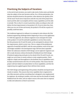 Prioritizing the Subjects of Iterations
At the end of each iteration, you need to take stock of what exists and decide
what the subject of the next iteration will be. For a UX-focused product, the
decision should be based on the question: what advances the quality of the
UX the most? You’ll never truly know until the very end of the project how
much you’ll be able to accomplish and how many capabilities you’ll be able
to include. This is why it’s crucial to prioritize solely according to what will
deliver the best improvement to the product’s UX. If you’ve done that, then
when you run out of time and money, the product’s UX will be as good as it
possibly could have been.
The traditional approach to software is to attempt to solve almost all of the
backend engineering challenges before beginning to focus on the application
UI. With this approach, the software engineers must anticipate the needs
of the product’s UI and UX and build capabilities to service those needs.
But this presumes the UI and UX needs can be anticipated in advance from
the requirements, which is never true. This is a repeat of the problematic
approach of waterfall and BDUF, with the same problems: much of the time
and budget available to the development stage will have been expended
before the unknowns related to UX/UI design can be explored. Engineers are
left to make decisions without the benefit of feedback from UX/UI design.
If backend engineering work gets too far ahead of the UX and UI work, you
might run out of time or money without a truly complete product. There
might be a depth and thoroughness to the backend, but its capabilities won’t
be fully carried forward to the UX or UI of the product. This means that the
project will have failed to actually deliver on those capabilities, and that the
engineering time applied against them will have been wasted.
The UX/UI design and engineering of the product should be moving forward
closely in tandem. This ensures that every capability that is engineered is
also fully executed, and that everything that is designed is also implemented
by engineers. By working in tandem, each team also has the benefit of timely
feedback from the other, and can adjust course at the same time in response
to risks and unknowns as they’re uncovered.
Prioritizing the Subjects of Iterations    245
www.it-ebooks.info
 