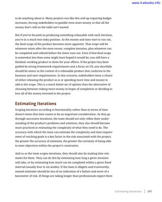 to do anything about it. Many projects run like this end up requiring budget
increases, forcing stakeholders to gamble even more money so that all the
money that’s still on the table isn’t wasted.
But if you’ve focused on producing something releasable with each iteration,
you’re in a much less risky position. As the money and time start to run out,
the final scope of the product becomes more apparent. That scope will be
whatever exists after the most recent, complete iteration, plus whatever can
be completed and refined before the timer runs out. Even if that final scope
is somewhat less than some might have hoped it would be, you still have a
finished, working product to show for your efforts. If the project has been
guided by strong framework requirements and a focus on UX, any shortfalls
should be minor in the context of a releasable product that conforms to the
business and user requirements. In this scenario, stakeholders have a choice
of either releasing the product as is or spending more time and money to
add to the scope. This is a much better set of options than the alternative of
choosing between risking more money in hopes of completion or deciding to
lose all of the money invested in the project.
Estimating Iterations
Scoping iterations according to functionality rather than in terms of time
doesn’t mean that time ceases to be an important consideration. As they go
through successive iterations, the team should not only refine their under-
standing of the product’s problems and solutions, they also should become
more practiced at estimating the complexity of what they need to do. The
accuracy with which the team can estimate the complexity and time require-
ment of reaching goals is a key factor in the risk associated with the project;
the greater the accuracy of estimates, the greater the certainty of being able
to meet objectives within the project’s constraints.
And so as the team scopes iterations, they should also be making time esti-
mates for them. They can do this by estimating how long a given iteration
will take, or by estimating how much can be completed within a given fixed
interval (usually four to six weeks). If the team is diligent and trustworthy,
missed estimates should be less of an indication of a failure and more of a
barometer of risk. If things are taking longer than professionals expect them
Estimating Iterations    247
www.it-ebooks.info
 