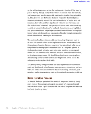 to, that will apply pressure across the whole project timeline. If the team is
part of the way through an iteration but isn’t on track to meet the estimate,
you have an early warning about risk associated with what they’re working
on. This gives you and the team a chance to respond to that risk by mak-
ing adjustments to the scope of the current iteration or of future tasks and
iterations. How often and how significantly estimates are inaccurate are
also indications of how much unexpected friction the team is encountering,
which is in turn an indication of overall risk. If you’re encountering higher
risk, you’ll need to start preparing to reduce the ambitiousness of the project
to stay within schedule and cost constraints while also trying to mitigate the
causes of the friction creating the increased risk.
The routine of making estimates will, over time, help the project team to
be more and more accurate in making those estimates. The more reliable
their estimates become, the more accurately you can estimate what can be
completed within the project’s constraints. Risk in a project is greatest at
the beginning; this is when the team is the least practiced at making esti-
mates, and also when the least is known about the problem and its solution.
As development progresses, risk should be reduced as the team gets better
at estimating, as they come to understand the problem better, and as the
unknowns surface and are dealt with.
And, finally, setting time goals offers the ordinary benefits associated with
goals and deadlines. It helps focus the team, preserves momentum, and pro-
vides you with a mechanism of day-to-day accountability. Scheduled goals
are also a useful constraint to prevent perfectionism from causing problems.
Basic Iterative Process
To see how feedback operates to the benefit of the project, and why giving
more room to the development stage is important, let’s examine in depth
how iteration works. Figure 8-3 illustrates the flow of progress and feedback
in a basic iterative process.
248    Chapter 8: The Iterative Development Process
www.it-ebooks.info
 