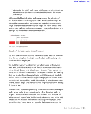 •	 Acknowledge the “initial” quality of the initial product architecture stage and
keep it focused on only the critical questions without delving into detailed
product design.
All this should add up to less time and money spent on the upfront stuff
and much more time and money available for the development stage. This
is especially important when you consider the bulk of UX, UI, and systems
design has been wrested from the upfront stages and placed into the devel-
opment stage. If plotted against time, or against resource allocation, the proj-
ect might look more like what’s shown in Figure 8-5.
Figure 8-5. Project stages against time and resources
The more time and money available to the development stage, the more iter-
ation that can take place—leading to more feedback and therefore greater
quality and smoother progress.
You might have already noted one very unrealistic aspect of the develop-
ment stage as we’ve described it so far: that the stakeholders could partici-
pate so intensively as to be involved in every iteration. This is rarely a pos-
sibility. We’ve included stakeholders in this way so far because it is the truly
ideal way of doing things; having well-informed, highly engaged stakehold-
ers who provide active feedback throughout the project will result in better
outcomes. And you’re unlikely to risk disappointing or blindsiding the stake-
holders, because they’ll have been involved in progress and decision making
all along the way.
But the ordinary impossibility of having stakeholders involved to this degree
is why we put such a strong emphasis on the role of the project leader in
Chapter 4. Even when the stakeholders have little time to be involved, it’s
critical that their point of view and the high-level business goals for the proj-
ect be taken into intensive consideration all throughout the project. This is
where the project leader, acting as a proxy for the business needs and the
Basic Iterative Process    251
www.it-ebooks.info
 