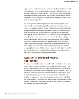 key milestones, professional QA teams can not only dramatically reduce risk,
but they also can add a valuable outside perspective of feedback to the pro-
cess. They might notice things that aren’t noticed by the other teams that are
more deeply engaged in the project. They can alert the engineering team to
problematic areas in the product as it progresses and help to quickly correct
faulty development practices.
The most important additional perspective that can be brought in is that
of the user. The business planning and user research stages should have
yielded a strong framework for making good decisions on the users’ behalf,
but that framework and its application will be imperfect. Many traditional
projects tack on a “user acceptance testing” phase at the end of a project
following QA, but if user feedback is held to after the development phase is
concluded, it doesn’t have an opportunity to positively influence the product
much. It’s impractical to involve users in every small unit of iteration, but
getting user feedback as frequently as possible makes a huge difference.
Testing wireframes, prototypes, components, rudimentary versions of fea-
tures, designs, and other major elements of the application with users on
an ongoing basis ensures the direction of progress is firmly aligned with the
user’s needs. Strong user feedback also gives the team tremendous confi-
dence in the correctness of their path and decisions.
Iteration in Sub-Ideal Project
Approaches
To better understand how abundant, well-rounded feedback leads to easier,
better results, it’s helpful to examine project approaches that interfere with
feedback: waterfall and BDUF. You might also find yourself forced to make
do with a sub-ideal project approach mandated by your company’s policy or
regulatory constraints. Sub-ideal doesn’t mean failure is guaranteed; it just
means that the path to success will be harder to discern and will be more
troubled. In any case, it’s interesting to note the ways in which a sub-ideal
process differs from a more ideal one, because these differences will be focal
points of weakness and risk that will need to be paid attention to, factored
into estimates, and actively mitigated.
256    Chapter 8: The Iterative Development Process
www.it-ebooks.info
 