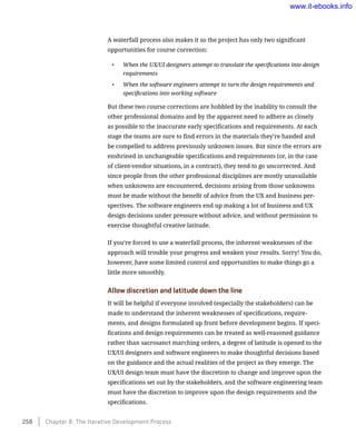 A waterfall process also makes it so the project has only two significant
opportunities for course correction:
•	 When the UX/UI designers attempt to translate the specifications into design
requirements
•	 When the software engineers attempt to turn the design requirements and
specifications into working software
But these two course corrections are hobbled by the inability to consult the
other professional domains and by the apparent need to adhere as closely
as possible to the inaccurate early specifications and requirements. At each
stage the teams are sure to find errors in the materials they’re handed and
be compelled to address previously unknown issues. But since the errors are
enshrined in unchangeable specifications and requirements (or, in the case
of client-vendor situations, in a contract), they tend to go uncorrected. And
since people from the other professional disciplines are mostly unavailable
when unknowns are encountered, decisions arising from those unknowns
must be made without the benefit of advice from the UX and business per-
spectives. The software engineers end up making a lot of business and UX
design decisions under pressure without advice, and without permission to
exercise thoughtful creative latitude.
If you’re forced to use a waterfall process, the inherent weaknesses of the
approach will trouble your progress and weaken your results. Sorry! You do,
however, have some limited control and opportunities to make things go a
little more smoothly.
Allow discretion and latitude down the line
It will be helpful if everyone involved (especially the stakeholders) can be
made to understand the inherent weaknesses of specifications, require-
ments, and designs formulated up front before development begins. If speci-
fications and design requirements can be treated as well-reasoned guidance
rather than sacrosanct marching orders, a degree of latitude is opened to the
UX/UI designers and software engineers to make thoughtful decisions based
on the guidance and the actual realities of the project as they emerge. The
UX/UI design team must have the discretion to change and improve upon the
specifications set out by the stakeholders, and the software engineering team
must have the discretion to improve upon the design requirements and the
specifications.
258    Chapter 8: The Iterative Development Process
www.it-ebooks.info
 