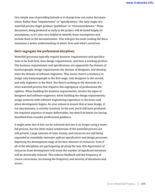 One simple way of providing latitude is to change how you name documen-
tation. Rather than “requirements” or “specifications,” the early stages of a
waterfall process might produce “guidelines” or “recommendations.” These
documents, being produced so early in the project, will be based largely on
assumptions, so it’s also very helpful to identify those assumptions and
include them in the documentation. This will give the team reading the docu-
mentation a better understanding of what’s firm and what’s uncertain.
Don’t segregate the professional disciplines
Waterfall processes typically require business requirements and specifica-
tions to be built first, then design requirements, and then a working product.
The business requirements and specifications are apparently the domain of
businesspeople, design requirements the domain of designers, and develop-
ment the domain of software engineers. This means there’s a tendency to
assign only businesspeople to the first stage, only designers to the second,
and only engineers to the third. But there’s nothing in the demands of a
strict waterfall process that requires this segregation of professional dis-
ciplines. When building the business requirements, involve the input of
designers and software engineers; when building the design requirements,
assign someone with software engineering experience to the team; and
when development begins, do your utmost to ensure that at least design, if
not also business, is actively involved. In the end, you’ll still have produced
the required sequence of major deliverables, but they’ll be better for having
benefited from rounder professional guidance.
It might seem that if this can be achieved that one is no longer using a water-
fall process, but the other major weaknesses of the waterfall process are
still present. Large amounts of time, money, and resources are still being
expended in wastefully extensive upfront specification and design processes,
depriving the development stage of the best measure of resources. Even if
all of the disciplines are participating all along the way, this deprivation of
resources from development will mean the number of significant iterations
will be drastically reduced. This reduces feedback and the frequency of
course corrections, increasing the frequency and severity of deviations and
errors.
Strict Waterfall Process    259
www.it-ebooks.info
 
