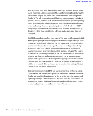 This is far from ideal, but it’s a huge step in the right direction. Besides build-
ing in the critical acknowledgement of the need for ongoing design during the
development stage, it also allows for a limited amount of cross-disciplinary
feedback. The software engineers will be using an iterative process to keep
progress moving, and now each iteration can benefit from guidance given by
UX/UI designers to the previous iteration. Unforeseen issues and unknowns
uncovered during the development stage (most of which will have UX/UI
design implications) can be addressed with the benefit of some support by
designers, rather than requiring the software engineers to hash it out on
their own.
But BDUF nevertheless suffers from many of the same problems as waterfall.
Although design might be less segregated from the development stage, stake-
holders are still often left siloed into the first stage rather than brought in to
participate in the development stage. The emphasis on big upfront design
also means that resources that ought to be available to the development
stage are consumed before development has a chance to begin. The degree
of feedback is also unduly limited in BDUF, and like waterfall, it tends to sug-
gest that specifications and design requirements can be treated as nearly
perfect for the purposes of scheduling and budgeting. This all adds up to the
concentration of a great amount of risk in the development stage, since it’s
still left to absorb all of the unknown and uncertainty in a setting of limited
resources and unrealistic expectations.
Because the problems with BDUF are just lesser versions of those in water-
fall processes, the advice for mitigating the problems is the same. The more
feedback across disciplines that can be forced in, the more the weakness of
upfront planning is acknowledged and the more room for iteration that can
be made; the smaller the big upfront design can be made, the closer you get
to a more effective process and a more successful project.
262    Chapter 8: The Iterative Development Process
www.it-ebooks.info
 