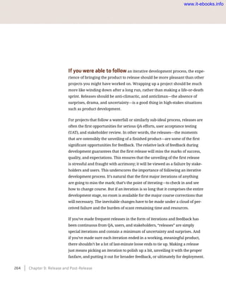 If you were able to follow an iterative development process, the expe-
rience of bringing the product to release should be more pleasant than other
projects you might have worked on. Wrapping up a project should be much
more like winding down after a long run, rather than making a life-or-death
sprint. Releases should be anti-climactic, and anticlimax—the absence of
surprises, drama, and uncertainty—is a good thing in high-stakes situations
such as product development.
For projects that follow a waterfall or similarly sub-ideal process, releases are
often the first opportunities for serious QA efforts, user acceptance testing
(UAT), and stakeholder review. In other words, the releases—the moments
that are ostensibly the unveiling of a finished product—are some of the first
significant opportunities for feedback. The relative lack of feedback during
development guarantees that the first release will miss the marks of success,
quality, and expectations. This ensures that the unveiling of the first release
is stressful and fraught with acrimony; it will be viewed as a failure by stake-
holders and users. This underscores the importance of following an iterative
development process. It’s natural that the first major iterations of anything
are going to miss the mark; that’s the point of iterating—to check in and see
how to change course. But if an iteration is so long that it comprises the entire
development stage, no room is available for the major course corrections that
will necessary. The inevitable changes have to be made under a cloud of per-
ceived failure and the burden of scant remaining time and resources.
If you’ve made frequent releases in the form of iterations and feedback has
been continuous from QA, users, and stakeholders, “releases” are simply
special iterations and contain a minimum of uncertainty and surprises. And
if you’ve made sure each iteration ended in a working, meaningful product,
there shouldn’t be a lot of last-minute loose ends to tie up. Making a release
just means picking an iteration to polish up a bit, unveiling it with the proper
fanfare, and putting it out for broader feedback, or ultimately for deployment.
264    Chapter 9: Release and Post-Release
www.it-ebooks.info
 