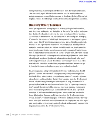 sanity separating marketing-oriented releases from development releases.
The marketing alpha release should be more like the development beta
release so customers aren’t being exposed to significant defects. The market-
ing beta release should simply be a final or near-final deployment candidate.
Receiving Orderly Feedback
Since getting feedback is the purpose of making predeployment releases,
and since time and money are dwindling at the end of the project, it’s impor-
tant that the feedback is received in the most orderly, useful way possible.
As valuable as the feedback can be, it also can be distracting and damaging
if you make the mistake of soliciting it through email or letting participants
enter issues directly into the development issue queue. Email doesn’t work,
because of the high volume of feedback you will receive. It’s very difficult
to ensure important issues are triaged and addressed, and you’ll get many,
many emails reporting the same issues over and over again. It’s also impor-
tant to mediate between this feedback and the project team. The team will be
blitzing to get as much done as possible before the project ends, and a flood
of unfiltered, untriaged feedback is a huge distraction. People who aren’t
software professionals usually don’t know how to report issues in an effec-
tive way, and amidst all of the stress, project teams have a tendency to get
irritated with inane, redundant, or poorly formulated feedback.
So, unless you’re dealing with very limited release audiences, you should
provide a special infrastructure through which participants can provide
feedback. Many issue tracking systems have a means of creating a separate
class of users and issue tickets that are held separate from the development
queue. Issue tracking systems give participants an easy, online means of
providing feedback that lets them see whether they’re reporting something
that’s already been reported by someone else. Issue tracking systems also
make it easier for you to manage and track the feedback. You, a product
manager, or another member of the project team can review participant
issue tickets, clean them up, and triage them into the development issue
queue. If it isn’t possible to segregate participant feedback from the develop-
ment issue pool within the development issue tracking system, set up a sepa-
rate bug-tracking system to receive the feedback, and manually transport the
important issues into the development system.
268    Chapter 9: Release and Post-Release
www.it-ebooks.info
 