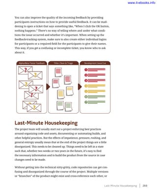 You can also improve the quality of the incoming feedback by providing
participants instructions on how to provide useful feedback. It can be mad-
dening to open a ticket that says something like, “When I click the OK button,
nothing happens.” There’s no way of telling where and under what condi-
tions the issue occurred and whether it’s important. When setting up the
feedback-tracking system, make sure to also create either individual logins
for participants or a required field for the participants to give their names.
This way, if you get a confusing or incomplete ticket, you know who to ask
about it.
Last-Minute Housekeeping
The project team will usually start out a project enforcing best practices
around organizing code and assets, documenting or automating builds, and
other helpful practices. But the effects of impatience, pressure, rushing, and
general entropy usually mean that at the end of the project things are a little
disorganized. This needs to be cleaned up. Things need to be left in a state
such that, whether two weeks or two years in the future, it’s easy to find
the necessary information and to build the product from the source in case
changes need to be made.
Without getting into the technical nitty-gritty, code repositories can get con-
fusing and disorganized through the course of the project. Multiple versions
or “branches” of the product might exist and cross-reference each other, or
Last-Minute Housekeeping    269
www.it-ebooks.info
 
