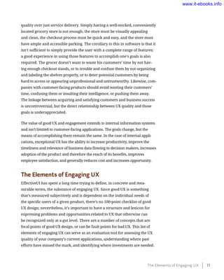 quality over just service delivery. Simply having a well-stocked, conveniently
located grocery store is not enough; the store must be visually appealing
and clean, the checkout process must be quick and easy, and the store must
have ample and accessible parking. The corollary to this in software is that it
isn’t sufficient to simply provide the user with a complete range of features;
a good experience in using those features to accomplish one’s goals is also
required. The grocer doesn’t want to waste his customers’ time by not hav-
ing enough checkout stands, or to trouble and confuse them by not organizing
and labeling the shelves properly, or to deter potential customers by being
hard to access or appearing unprofessional and untrustworthy. Likewise, com-
panies with customer-facing products should avoid wasting their customers’
time, confusing them or insulting their intelligence, or pushing them away.
The linkage between acquiring and satisfying customers and business success
is uncontroversial, but the direct relationship between UX quality and those
goals is underappreciated.
The value of good UX and engagement extends to internal information systems
and isn’t limited to customer-facing applications. The goals change, but the
means of accomplishing them remain the same. In the case of internal appli-
cations, exceptional UX has the ability to increase productivity, improve the
timeliness and relevance of business data flowing to decision makers, increases
adoption of the product and therefore the reach of its benefits, improves
employee satisfaction, and generally reduces cost and increases opportunity.
The Elements of Engaging UX
EffectiveUI has spent a long time trying to define, in concrete and mea-
surable terms, the substance of engaging UX. Since good UX is something
that’s measured subjectively and is dependent on the individual needs of
the specific users of a given product, there’s no 100-point checklist of good
UX design; nevertheless, it’s important to have a structure and lexicon for
expressing problems and opportunities related to UX that otherwise can
be recognized only at a gut level. There are a number of concepts that are
focal points of good UX design, or can be fault points for bad UX. This list of
elements of engaging UX can serve as an evaluation tool for assessing the UX
quality of your company’s current applications, understanding where past
efforts have missed the mark, and identifying where investments are needed.
The Elements of Engaging UX    11
www.it-ebooks.info
 