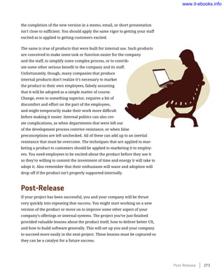 the completion of the new version in a memo, email, or short presentation
isn’t close to sufficient. You should apply the same vigor to getting your staff
excited as is applied to getting customers excited.
The same is true of products that were built for internal use. Such products
are conceived to make some task or function easier for the company
and the staff, to simplify some complex process, or to contrib-
ute some other serious benefit to the company and its staff.
Unfortunately, though, many companies that produce
internal products don’t realize it’s necessary to market
the product to their own employees, falsely assuming
that it will be adopted as a simple matter of course.
Change, even to something superior, requires a bit of
discomfort and effort on the part of the employees,
and might temporarily make their work more difficult
before making it easier. Internal politics can also cre-
ate complications, as when departments that were left out
of the development process contrive resistance, or when false
preconceptions are left unchecked. All of these can add up to an inertial
resistance that must be overcome. The techniques that are applied to mar-
keting a product to customers should be applied to marketing it to employ-
ees. You need employees to be excited about the product before they use it
so they’re willing to commit the investment of time and energy it will take to
adopt it. Also remember that their enthusiasm will wane and adoption will
drop off if the product isn’t properly supported internally.
Post-Release
If your project has been successful, you and your company will be thrust
very quickly into repeating that success. You might start working on a new
version of the product or move on to improve some other aspect of your
company’s offerings or internal systems. The project you’ve just finished
provided valuable lessons about the product itself, how to deliver better UX,
and how to build software generally. This will set up you and your company
to succeed more easily in the next project. These lessons must be captured so
they can be a catalyst for a future success.
Post-Release    273
www.it-ebooks.info
 