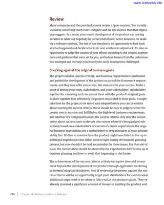 Review
Many companies call the post-deployment review a “post mortem,” but it really
should be something much more complete and far less morose than that expres-
sion suggests. In a sense, your team’s development of the product was one big
iteration in what will hopefully be careers full of new, better iterations on build-
ing a software product. The end of any iteration is an opportunity to look back
at what happened and decide what to do next and how to adjust tack. It’s also an
opportunity to judge the success of your efforts according to the original expecta-
tions and guidance that were set for you, and to take lessons from the unknowns
that emerged and the ways you found your early assumptions challenged.
Checking against the original business goals
The project mission, success criteria, and business requirements constrained
and guided the development of the product as part of the framework require-
ments, and they now offer you a clear, fair measure for your success. Make a
point of getting your team, stakeholders, and your stakeholders’ stakeholders
together for a meeting and reacquaint them with the product’s original goals.
Explore together how effectively the project responded to those goals. It might
take time for the project to be tested and adopted before you can be certain
about meeting the success criteria. But it should be easy to judge whether the
project met its mission and fulfilled on the high-level business requirements,
and whether it’s well poised to meet the success criteria. Any time the conver-
sation about success starts to deviate into realms where it’s being judged sub-
jectively based on a stakeholder’s or executive’s errant expectations, the origi-
nal business expectations are a useful tether to keep measures of your account-
ability fair. It’s fine to examine how the product might have failed to live up to
additional expectations that didn’t come to light during the business planning
process, but you shouldn’t be held accountable for those issues. For that sort of
issue, the conversation should be about why the expectations didn’t come up in
business planning and how to avoid that happening in the future.
The achievement of the success criteria is likely to require time and invest-
ment beyond the development of the product through aggressive marketing
or internal adoption initiatives. Part of reviewing the project against the suc-
cess criteria will be an opportunity to get your stakeholders focused on what
additional steps need to be taken to fully realize the product’s goals. They’ve
already invested a significant amount of money in building the product and
274    Chapter 9: Release and Post-Release
www.it-ebooks.info
 
