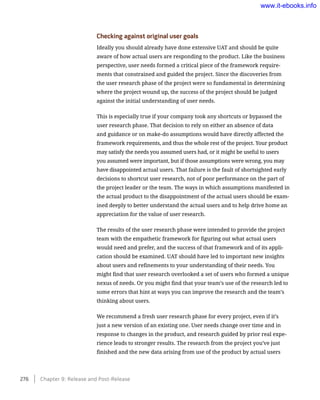 Checking against original user goals
Ideally you should already have done extensive UAT and should be quite
aware of how actual users are responding to the product. Like the business
perspective, user needs formed a critical piece of the framework require-
ments that constrained and guided the project. Since the discoveries from
the user research phase of the project were so fundamental in determining
where the project wound up, the success of the project should be judged
against the initial understanding of user needs.
This is especially true if your company took any shortcuts or bypassed the
user research phase. That decision to rely on either an absence of data
and guidance or on make-do assumptions would have directly affected the
framework requirements, and thus the whole rest of the project. Your product
may satisfy the needs you assumed users had, or it might be useful to users
you assumed were important, but if those assumptions were wrong, you may
have disappointed actual users. That failure is the fault of shortsighted early
decisions to shortcut user research, not of poor performance on the part of
the project leader or the team. The ways in which assumptions manifested in
the actual product to the disappointment of the actual users should be exam-
ined deeply to better understand the actual users and to help drive home an
appreciation for the value of user research.
The results of the user research phase were intended to provide the project
team with the empathetic framework for figuring out what actual users
would need and prefer, and the success of that framework and of its appli-
cation should be examined. UAT should have led to important new insights
about users and refinements to your understanding of their needs. You
might find that user research overlooked a set of users who formed a unique
nexus of needs. Or you might find that your team’s use of the research led to
some errors that hint at ways you can improve the research and the team’s
thinking about users.
We recommend a fresh user research phase for every project, even if it’s
just a new version of an existing one. User needs change over time and in
response to changes in the product, and research guided by prior real expe-
rience leads to stronger results. The research from the project you’ve just
finished and the new data arising from use of the product by actual users
276    Chapter 9: Release and Post-Release
www.it-ebooks.info
 