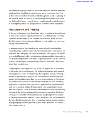 will be enormously valuable to the next iteration of user research. Any avail-
able knowledge should be recorded in some way to ensure that it isn’t lost
in the weeks or months between the end of this project and the beginning of
the next one. And if you have to go through a new development effort with-
out the benefit of a user research phase, everything you learned about users
in building this product can give you at least some real data to work from.
Measurement and Tracking
At the end of the project, you should have plenty of qualitative input flowing
in from users, customer support, salespeople, and other sources. That input
should tell you what’s good, bad, or needs improvement. And if you have
the right means of observation, actual usage of your product can yield enor-
mously valuable feedback.
In web development, there’s a clear and universal understanding of the
value of tracking analytics for the site. Web analytics allow companies to see
how often their web pages are visited, where users are dropping out of busi-
ness-critical functions, where people are spending most of their time, and so
on. It’s just as important to look at real usage and performance of a software
product. And a software product can provide more informative data about
its use than a website can.
Everything in a software product can be tracked, right down to movements
of the mouse and every keystroke. The challenge in learning from usage of
a live application is less about collecting the usage data (though some engi-
neering is required to accomplish this) and more about determining what
aspects of the available usage data you need to pay attention to. You can col-
lect a tremendous amount of data, but only some of it will have something
meaningful to say about how your product is performing. Qualitative feed-
back can be useful in making decisions about what usage to observe and
what data to gather. If you’re receiving diffuse reports of difficulty operating
some particular feature, you can add mechanisms to track how that feature
is being used and under what circumstances. This gives greater specificity
to the problem and helps make the case for additional time and money to fix
the issue. Tracking can also be done by analyzing the data that accumulates
through ongoing use of the product, to try to detect the trends and implica-
tions hidden within it.
Measurement and Tracking    277
www.it-ebooks.info
 