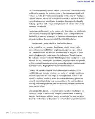 The fuzziness of some qualitative feedback can, in some cases, cause serious
problems for you and the product, owing to the assumptions people will
continue to make. They either overgeneralize certain negative feedback
(“no one uses this feature”) or dismiss the feedback as the outlier experi-
ences of unimportant users. Diving deeper into the negative feedback by
studying a question with a range of sample users will tell you what’s really
important and what isn’t.
Conducting usability studies on the product after it’s released can also be valu-
able, provided your company is prepared to act on the findings and recom-
mendations of the study. Jared Spool of User Interface Engineering tells an
interesting and now-famous story titled The $300 Million Button:
http://www.uie.com/articles/three_hund_million_button
As the name of the story suggests, Spool helped a major online retailer
increase its revenue by $300M by simply examining a key aspect of their
UX. This demonstrates that even the smallest change in response to actual
user feedback can drive major results for the business. Though the route
this particular company took to the $300M improvement was by way of user
research, the story also suggests that had the company done an in-depth look
at their own duplicate registration and password reset data (which are quan-
titative measures), they might have discovered the same issue.
Tracking the application can be helpful beyond just addressing critical
and $300M issues. Knowing how users are and aren’t using the application
is useful as you enter the early stages of building the next version of the
product or building another product. Real data and follow-up qualitative
research is useful in refining your understanding of the users’ needs, pri-
oritizing business requirements, and understanding where to concentrate
resources and efforts.
Measuring and tracking the application is also important in judging its suc-
cess in the context of the business. Many success criteria set in the early
planning for the project will take months to prove out. You must pay atten-
tion to the performance of the product to know whether you met the success
278    Chapter 9: Release and Post-Release
www.it-ebooks.info
 