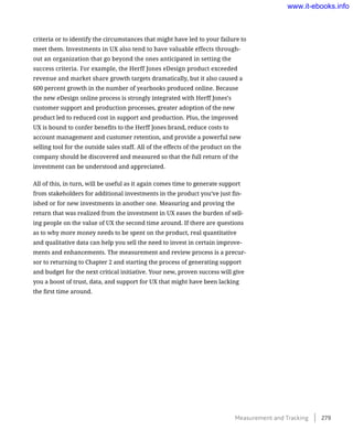 criteria or to identify the circumstances that might have led to your failure to
meet them. Investments in UX also tend to have valuable effects through-
out an organization that go beyond the ones anticipated in setting the
success criteria. For example, the Herff Jones eDesign product exceeded
revenue and market share growth targets dramatically, but it also caused a
600 percent growth in the number of yearbooks produced online. Because
the new eDesign online process is strongly integrated with Herff Jones’s
customer support and production processes, greater adoption of the new
product led to reduced cost in support and production. Plus, the improved
UX is bound to confer benefits to the Herff Jones brand, reduce costs to
account management and customer retention, and provide a powerful new
selling tool for the outside sales staff. All of the effects of the product on the
company should be discovered and measured so that the full return of the
investment can be understood and appreciated.
All of this, in turn, will be useful as it again comes time to generate support
from stakeholders for additional investments in the product you’ve just fin-
ished or for new investments in another one. Measuring and proving the
return that was realized from the investment in UX eases the burden of sell-
ing people on the value of UX the second time around. If there are questions
as to why more money needs to be spent on the product, real quantitative
and qualitative data can help you sell the need to invest in certain improve-
ments and enhancements. The measurement and review process is a precur-
sor to returning to Chapter 2 and starting the process of generating support
and budget for the next critical initiative. Your new, proven success will give
you a boost of trust, data, and support for UX that might have been lacking
the first time around.
Measurement and Tracking    279
www.it-ebooks.info
 