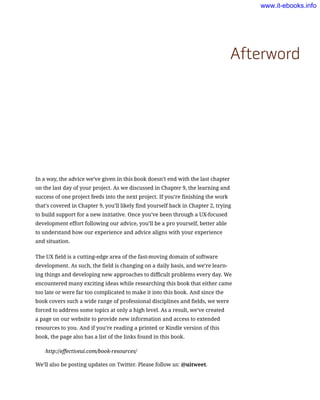 Afterword
In a way, the advice we’ve given in this book doesn’t end with the last chapter
on the last day of your project. As we discussed in Chapter 9, the learning and
success of one project feeds into the next project. If you’re finishing the work
that’s covered in Chapter 9, you’ll likely find yourself back in Chapter 2, trying
to build support for a new initiative. Once you’ve been through a UX-focused
development effort following our advice, you’ll be a pro yourself, better able
to understand how our experience and advice aligns with your experience
and situation.
The UX field is a cutting-edge area of the fast-moving domain of software
development. As such, the field is changing on a daily basis, and we’re learn-
ing things and developing new approaches to difficult problems every day. We
encountered many exciting ideas while researching this book that either came
too late or were far too complicated to make it into this book. And since the
book covers such a wide range of professional disciplines and fields, we were
forced to address some topics at only a high level. As a result, we’ve created
a page on our website to provide new information and access to extended
resources to you. And if you’re reading a printed or Kindle version of this
book, the page also has a list of the links found in this book.
http://effectiveui.com/book-resources/
We’ll also be posting updates on Twitter. Please follow us: @uitweet.
www.it-ebooks.info
 
