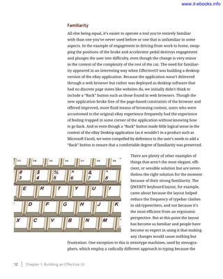 Familiarity
All else being equal, it’s easier to operate a tool you’re entirely familiar
with than one you’ve never used before or one that is unfamiliar in some
aspects. In the example of engagement in driving from work to home, swap-
ping the positions of the brake and accelerator pedal destroys engagement
and plunges the user into difficulty, even though the change is very minor
in the context of the complexity of the rest of the car. The need for familiar-
ity appeared in an interesting way when EffectiveUI was building a desktop
version of the eBay application. Because the application wasn’t delivered
through a web browser but rather was deployed as desktop software that
had no discrete page states like websites do, we initially didn’t think to
include a “Back” button such as those found in web browsers. Though the
new application broke free of the page-based constraints of the browser and
offered improved, more fluid means of browsing content, users who were
accustomed to the original eBay experience frequently had the experience
of feeling trapped in some corner of the application without knowing how
to go back. And so even though a “Back” button made little logical sense in the
context of the eBay Desktop application (as it wouldn’t in a product such as
Microsoft Excel), we were compelled by deference to the user’s needs to add a
“Back” button to ensure that a comfortable degree of familiarity was preserved.
There are plenty of other examples of
things that aren’t the most elegant, effi-
cient, or sensible solution but are never-
theless the right solution for the moment
because of their strong familiarity. The
QWERTY keyboard layout, for example,
came about because the layout helped
reduce the frequency of typebar clashes
in old typewriters, and not because it’s
the most efficient from an ergonomic
perspective. But at this point the layout
has become so familiar and people have
become so expert in using it that making
any changes would cause nothing but
frustration. One exception to this is stenotype machines, used by stenogra-
phers, which employ a radically different approach to typing because the
12    Chapter 1: Building an Effective UI
www.it-ebooks.info
 