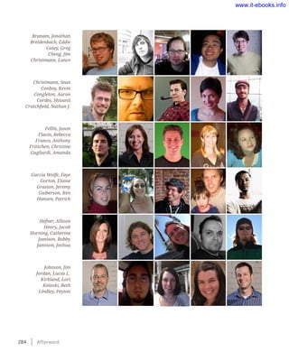 284    Afterword
Branam, Jonathan
Breidenbach, Eddie
Casey, Greg
Cheng, Jim
Christmann, Lance
Christmann, Sean
Conboy, Kevin
Congleton, Aaron
Cordes, Shivanii
Crutchfield, Nathan J.
Fellin, Jason
Flavin, Rebecca
Franco, Anthony
Fritschen, Christine
Gagliardi, Amanda
Garcia Wolfe, Faye
Gorton, Elaine
Graston, Jeremy
Guiberson, Ken
Hansen, Patrick
Hefner, Allison
Henry, Jacob
Horning, Catherine
Jamison, Bobby
Jamison, Joshua
Johnson, Jim
Jordan, Lucas L.
Kirkland, Lori
Koloski, Beth
Lindley, Peyton
www.it-ebooks.info
Wow! eBook dot Com
 