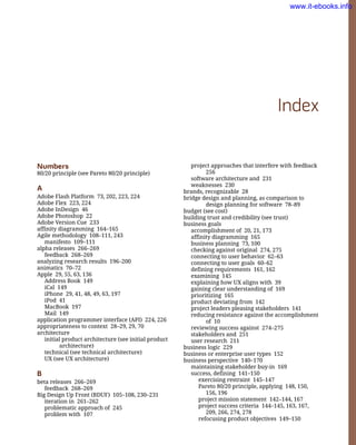 project approaches that interfere with feedback
256
software architecture and 231
weaknesses 230
brands, recognizable 28
bridge design and planning, as comparison to
design planning for software 78–89
budget (see cost)
building trust and credibility (see trust)
business goals
accomplishment of 20, 21, 173
affinity diagramming 165
business planning 73, 100
checking against original 274, 275
connecting to user behavior 62–63
connecting to user goals 60–62
defining requirements 161, 162
examining 145
explaining how UX aligns with 39
gaining clear understanding of 169
prioritizing 165
product deviating from 142
project leaders pleasing stakeholders 141
reducing resistance against the accomplishment
of 10
reviewing success against 274–275
stakeholders and 251
user research 211
business logic 229
business or enterprise user types 152
business perspective 140–170
maintaining stakeholder buy-in 169
success, defining 141–150
exercising restraint 145–147
Pareto 80/20 principle, applying 148, 150,
156, 196
project mission statement 142–144, 167
project success criteria 144–145, 163, 167,
209, 266, 274, 278
refocusing product objectives 149–150
Index
Numbers
80/20 principle (see Pareto 80/20 principle)
A
Adobe Flash Platform 73, 202, 223, 224
Adobe Flex 223, 224
Adobe InDesign 46
Adobe Photoshop 22
Adobe Version Cue 233
affinity diagramming 164–165
Agile methodology 108–111, 243
manifesto 109–111
alpha releases 266–269
feedback 268–269
analyzing research results 196–200
animatics 70–72
Apple 29, 55, 63, 136
Address Book 149
iCal 149
iPhone 29, 41, 48, 49, 63, 197
iPod 41
MacBook 197
Mail 149
application programmer interface (API) 224, 226
appropriateness to context 28–29, 29, 70
architecture
initial product architecture (see initial product
architecture)
technical (see technical architecture)
UX (see UX architecture)
B
beta releases 266–269
feedback 268–269
Big Design Up Front (BDUF) 105–108, 230–231
iteration in 261–262
problematic approach of 245
problem with 107
www.it-ebooks.info
 