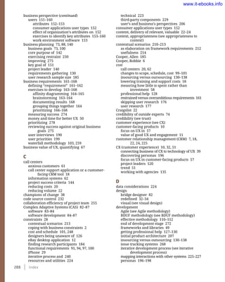 288    Index
technical 223
third-party components 229
user’s and business’s perspectives 206
consumer applications user types 152
content, delivery of relevant, valuable 22–24
context, appropriateness (see appropriateness to
context)
contextual scenarios 210–213
as elaboration on framework requirements 212
usefulness 214
Cooper, Allen 185
Cooper, Robbie 6
cost
call centers 20, 62
changes to scope, schedule, cost 99–101
insourcing versus oursourcing 130–138
lowering training and support costs 18
measring how little is spent rather than
investment 58
professional help 128
restrained versus overambitious requirements 161
skipping user research 176
user research 177
Craigslist 22
credibility of outside experts 74
credibility (see trust)
customer experience (see CX)
customer-facing products 10
focus on UX in 57
value of good UX and engagement 11
customer relationship management (CRM) 7, 18,
22, 24, 225
CX (customer experience) 10, 32, 51
connecting business of CX to technology of UX 39
discovering personas 196
focus on UX in customer-facing products 57
project leaders 120
trend 51
working with agencies 135
D
data considerations 224
design
bridge designer 82
redefined 32–34
visual (see visual design)
development
Agile (see Agile methodology)
BDUF methodology (see BDUF methodology)
effective methodology 110–112
end of development stage 272
frameworks and libraries 49
getting professional help 127–130
initial product architecture 207
insourcing versus outsourcing 130–138
issue tracking systems 268
iterative development process (see iterative
development process)
mapping interactions with other systems 225–227
personas 196–198
business perspective (continued)
users 151–160
attributes 152–153
consumer applications user types 152
effect of organization’s attributes on 152
exercises to identify key attributes 153–160
work environment software 153
business planning 73, 88, 140
business goals 73, 100
core purpose of 142
exercising restraint 250
improving 275
key goal of 151
project leader 140
requirements gathering 130
user research sample size 185
business requirements 161–168
defining “requirement” 161–162
exercises to develop 163–168
affinity diagramming 164–165
brainstorming 163–164
documenting results 168
grouping things together 164
prioritizing 166–168
measuring success 274
money and time for better UX 50
prioritizing 278
reviewing success against original business
goals 275
user interviews 190
user priorities 199
waterfall methodology 103, 259
business value of UX, quantifying 67
C
call centers
anxious customers 61
call center support application or a customer-
facing CRM tool 18
information systems 62
project success criteria 144
reducing costs 20
reducing volume 22
champions of change 38
code source control 232
collaboration efficiency of project team 255
Complex Adaptive Systems (CAS) 82–87
software 83–84
software development 84–87
constraints 28
contextual scenarios 213
coping with business constraints 2
cost and schedule 101, 248
designers being unaware of 126
eBay desktop application 12
finding research participants 184
functional requirements 91, 94, 97, 100
iPhone 29
iterative process and 240
resources and utilities 224
www.it-ebooks.info
 