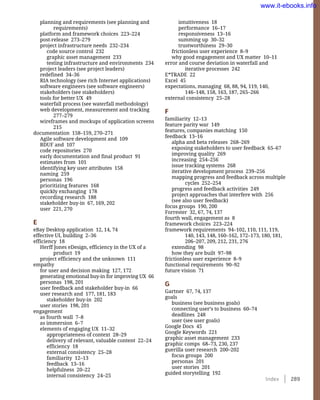 Index    289
intuitiveness 18
performance 16–17
responsiveness 13–16
summing up 30–32
trustworthiness 29–30
frictionless user experience 8–9
why good engagement and UX matter 10–11
error and course deviation in waterfall and
iterative processes 242
E*TRADE 22
Excel 45
expectations, managing 68, 88, 94, 119, 140,
146–148, 158, 163, 187, 265–266
external consistency 25–28
F
familiarity 12–13
feature parity war 149
features, companies matching 150
feedback 13–16
alpha and beta releases 268–269
exposing stakeholders to user feedback 65–67
improving quality 269
increasing 254–256
issue tracking systems 268
iterative development process 239–256
mapping progress and feedback across multiple
cycles 252–254
progress and feedback activities 249
project approaches that interfere with 256
(see also user feedback)
focus groups 190, 200
Forrester 32, 67, 74, 137
fourth wall, engagement as 8
framework choices 223–224
framework requirements 94–102, 110, 111, 119,
140, 143, 148, 160–162, 172–173, 180, 181,
206–207, 209, 212, 231, 276
extending 98
how they are built 97–98
frictionless user experience 8–9
functional requirements 90–92
future vision 71
G
Gartner 67, 74, 137
goals
business (see business goals)
connecting user’s to business 60–74
deadlines 248
user (see user goals)
Google Docs 45
Google Keywords 221
graphic asset management 233
graphic comps 68–73, 230, 237
guerilla user research 200–202
focus groups 200
personas 201
user stories 201
guided storytelling 192
planning and requirements (see planning and
requirements)
platform and framework choices 223–224
post-release 273–279
project infrastructure needs 232–234
code source control 232
graphic asset management 233
testing infrastructure and environments 234
project leaders (see project leaders)
redefined 34–36
RIA technology (see rich Internet applications)
software engineers (see software engineers)
stakeholders (see stakeholders)
tools for better UX 49
waterfall process (see waterfall methodology)
web development, measurement and tracking
277–279
wireframes and mockups of application screens
215
documentation 158–159, 270–271
Agile software development and 109
BDUF and 107
code repositories 270
early documentation and final product 91
estimates from 101
identifying key user attributes 158
naming 259
personas 196
prioritizing features 168
quickly exchanging 178
recording research 188
stakeholder buy-in 67, 169, 202
user 221, 270
E
eBay Desktop application 12, 14, 74
effective UI, building 2–36
efficiency 18
Herff Jones eDesign, efficiency in the UX of a
product 19
project efficiency and the unknown 111
empathy
for user and decision making 127, 172
generating emotional buy-in for improving UX 66
personas 198, 201
user feedback and stakeholder buy-in 66
user research and 177, 181, 183
stakeholder buy-in 202
user stories 198, 201
engagement
as fourth wall 7–8
as immersion 6–7
elements of engaging UX 11–32
appropriateness of context 28–29
delivery of relevant, valuable content 22–24
efficiency 18
external consistency 25–28
familiarity 12–13
feedback 13–16
helpfulness 20–22
internal consistency 24–25
www.it-ebooks.info
 