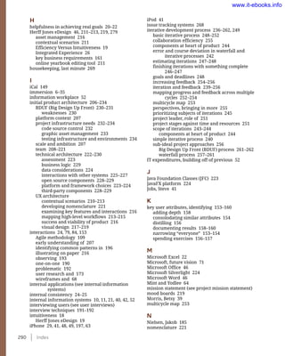 290    Index
iPod 41
issue tracking systems 268
iterative development process 236–262, 249
basic iterative process 248–252
collaboration efficiency 255
components at heart of product 244
error and course deviation in waterfall and
iterative processes 242
estimating iterations 247–248
finishing iterations with something complete
246–247
goals and deadlines 248
increasing feedback 254–256
iteration and feedback 239–256
mapping progress and feedback across multiple
cycles 252–254
multicycle map 253
perspectives, bringing in more 255
prioritizing subjects of iterations 245
project leader, role of 251
project stages against time and resources 251
scope of iterations 243–244
components at heart of product 244
simple iterative process 240
sub-ideal project approaches 256
Big Design Up Front (BDUF) process 261–262
waterfall process 257–261
IT expenditures, building off of previous 52
J
Java Foundation Classes (JFC) 223
JavaFX platform 224
Jobs, Steve 41
K
key user attributes, identifying 153–160
adding depth 158
consolodating similar attributes 154
distilling 156
documenting results 158–160
narrowing “everyone” 153–154
spending exercises 156–157
M
Microsoft Excel 22
Microsoft, future vision 71
Microsoft Office 46
Microsoft Silverlight 224
Microsoft Word 46
Mint and Yodlee 64
mission statement (see project mission statement)
mood boards 219
Morris, Betsy 39
multicycle map 253
N
Nielsen, Jakob 185
nomenclature 221
H
helpfulness in achieving real goals 20–22
Herff Jones eDesign 46, 211–213, 219, 279
asset management 216
contextual scenarios 211
Efficiency Versus Intuitiveness 19
Integrated Experience 26
key business requirements 161
online yearbook editing tool 211
housekeeping, last minute 269
I
iCal 149
immersion 6–35
information workplace 52
initial product architecture 206–234
BDUF (Big Design Up Front) 230–231
weaknesses 230
platform context 207
project infrastructure needs 232–234
code source control 232
graphic asset management 233
testing infrastructure and environments 234
scale and ambition 207
team 208–221
technical architecture 222–230
assessment 223
business logic 229
data considerations 224
interactions with other systems 225–227
open source components 228–229
platform and framework choices 223–224
third-party components 228–229
UX architecture
contextual scenarios 210–213
developing nomenclature 221
examining key features and interactions 216
mapping high-level workflows 213–215
success and viability of product 216
visual design 217–219
interactions 24, 79, 84, 153
Agile methodology 109
early understanding of 207
identifying common patterns in 196
illustrating on paper 216
observing 193
one-on-one 190
problematic 192
user research and 173
wireframes and 68
internal applications (see internal information
systems)
internal consistency 24–25
internal information systems 10, 11, 21, 40, 42, 52
interviewing users (see user interviews)
interview techniques 191–192
intuitiveness 18
Herff Jones eDesign 19
iPhone 29, 41, 48, 49, 197, 63
www.it-ebooks.info
 