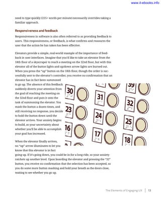 need to type quickly (225+ words per minute) necessarily overrides taking a
familiar approach.
Responsiveness and feedback
Responsiveness in software is also often referred to as providing feedback to
users. This responsiveness, or feedback, is what confirms and reassures the
user that the action he has taken has been effective.
Elevators provide a simple, real-world example of the importance of feed-
back in user interfaces. Imagine that you’d like to take an elevator from the
18th floor of a skyscraper to reach a meeting on the 32nd floor, but with this
elevator all of the button lights and up/down arrow lights are burned out.
When you press the “up” button on the 18th floor, though the order is suc-
cessfully sent to the elevator’s controller, you receive no confirmation that an
elevator has in fact been summoned
to go up. The absence of this feedback
suddenly diverts your attention from
the goal of reaching the meeting on
the 32nd floor and puts it onto the
task of summoning the elevator. You
mash the button a dozen times, and
still receiving no response, you decide
to hold the button down until the
elevator arrives. Your anxiety begins
to build, as your uncertainty about
whether you’ll be able to accomplish
your goal has increased.
When the elevator finally arrives,
no “up” arrow illuminates to let you
know that this elevator is in fact
going up. If it’s going down, you could be in for a long ride, so your anxiety
ratchets up another level. Upon boarding the elevator and pressing the “32”
button, you receive no confirmation that the selection has been accepted, so
you do some more button mashing and hold your breath as the doors close,
waiting to see whether you go up.
The Elements of Engaging UX    13
www.it-ebooks.info
 