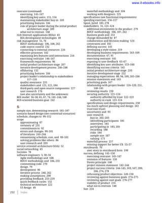 292    Index
waterfall methodology and 104
working with designers 125
specifications (see functional requirements)
spending exercises 156–157
Spool, Jared 185, 278
stakeholders 31, 121–124
additional investments in the product 279
BDUF methodology 106, 107, 262
business goals and 251
change demanded by 87
collaboration and decision making 124
constraints and 102
defining success 141
developing a style vision 219
developing business requirements 163–169
documentation 67, 91
exercising restraint 145
exposing to user feedback 65–67
identifying key user attributes 153–160
identifying success criteria 145
initial product architecture stage 210
iterative development stage 252
managing expectations 88, 94, 169, 265–266
mission statements and 143
prioritzing goals 167
relationship with project leader 116–120, 251,
140–141
reviewing results 250
securing authority 121–124
authority afforded by trust 122–123
authority in rank 123–124
specifications and design requirements 258
too much upfront planning and design 261
trust (see trust)
uncertainty and 93
user research
buy-in 202–203
identifying participants 185
interviews 183
participating in 183, 201
recording 188
risks 184
sample size 187
valuing 173
waterfall process 257
winning support for better UX 53–57
storyboards 70
user story in storyboard form 199
success, defining 141–150
exercising restraint 145–147
omission of features 150
Pareto principle 148
project mission statement 142–144
project success criteria 144–145, 163, 167, 209,
266, 274, 278
refocusing product objectives 149–150
reviewing against buisiness goals 274–275
reviewing against user goals 276–277
viability of product 216
what not to restrain 148
Sun 224
restraint (continued)
exercising 145–147
identifying key users 151, 154
maintaining stakeholder buy-in 169
prioritizing features 166
role of project leader during the initial product
architecture stage 209
what not to restrain 148
rich Internet applications (RIAs) 43
RIA development technologies 49
risk management 55, 76
BDUF methodology 106, 108, 262
code source control 232
connecting to external resources 226
effective processes 102
examining key features and interactions 216
exercising restraint 146–147
framework requirements 96
initial product architecture stage 207
iterative development process 246–248
offshoring 132
prioritizing features 166
project leader’s relationship to stakeholders
117–118
quality assurance 255
stakeholders and 121, 122, 184
third-party and open source components 227
user research 176
(see also uncertainty and the unknown)
ROI model 56–58, 61, 67, 74, 141–144, 148
ROI-oriented business goal 142
S
sample size, determining research 185–187
scenario-based design (see contextual scenarios)
schedule, changes to 99–112
scope
approximating 87
certainty of 231
commitments to 92
errors and changes 99–101
of iterations 243–244
reexamining schedule, cost, and 99–101
solving problems like others 86
user research and 203
service-oriented architecture (SOA) 52
social networking 43
Socrates 78
software engineers 3, 30–34
Agile methodology and 108
BDUF methodology and 106, 231
commenting code 270
design 79
development 90
iterative process 240, 262
making assumptions 200
providing feedback 255–259
quick feedback cycles 132
technical architecture 222
UI design 49
www.it-ebooks.info
 