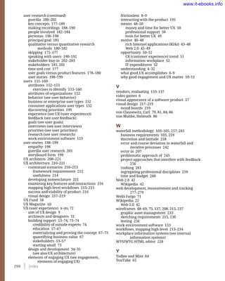 294    Index
frictionless 8–9
interacting with the product 195
means 48–50
money and time for better UX 50
professional support 50
tools for better UX 49
motive 40–48
rich Internet applications (RIAs) 43–48
Web 2.0 42–49
opportunity 50–52
CX (customer experience) trend 51
information workplace 52
IT expenditures 52
understanding 4–32
what good UX accomplishes 6–9
why good engagement and UX matter 10–11
V
vendors, evaluating 133–137
video games 6
visual appearance of a software product 27
visual design 217–219
mood boards 219
von Clausewitz, Carl 79, 81, 84, 86
von Moltke, Helmuth 80
W
waterfall methodology 103–105, 257–261
business requirements 103, 259
discretion and latitude 258
error and course deviation in waterfall and
iterative processes 242
error in 207
problematic approach of 245
project approaches that interfere with feedback
256
rushing 261
segregating professional disciplines 259
time and budget 260
Web 2.0 42
Wikipedia 42
web development, measurement and tracking
277–279
Wells Fargo 71
Wikipedia 22
Web 2.0 42
wireframes 68–69, 73, 137, 208, 215, 237
graphic asset management 233
sketching requirements 215, 230
testing 256
work environment software 153
workflows, mapping high-level 213–234
workplace information systems (see internal
information systems)
WYSIWYG HTML editor 228
Y
Yodlee and Mint 64
YouTube 65
user research (continued)
guerilla 200–202
key concepts 177–189
making recordings 188–190
people involved 182–184
personas 196–198
principal goal 181
qualitative versus quantitative research
methods 180–182
skipping 175–177
speaking with users 190–192
stakeholder buy-in 202–203
stakeholders 183, 201
time and cost 177
user goals versus product features 178–180
user stories 198–199
users 151–160
attributes 152–153
exercises to identify 153–160
attributes of organizations 152
behavior (see user behavior)
business or enterprise user types 152
consumer applications user types 152
discovering priorities 199
experience (see UX (user experience))
feedback (see user feedback)
goals (see user goals)
interviews (see user interviews)
priorities (see user priorities)
research (see user research)
work environment software 153
user stories 198–199
empathy 198
guerilla user research 201
storyboard form 199
UX architects 208–221
UX architecture 210–221
contextual scenarios 210–213
framework requirements 212
usefulness 214
developing nomenclature 221
examining key features and interactions 216
mapping high-level workflows 213–215
success and viability of product 216
visual design 217–219
UX Fund 58
UX Magazine xii
UX (user experience) x–xv, 72
aim of UX design 9
architects and designers 31
building support 53–74, 73–74
credibility of outside experts 74
education 57–67
materializing and proving the concept 67–73
quantifying business value 67
stakeholders 53–57
starting small 73
design and development 34–35
(see also UX architecture)
elements of engaging UX (see engagement,
elements of engaging UX)
www.it-ebooks.info
 