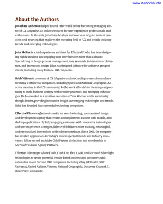 About the Authors
Jonathan Anderson helped found EffectiveUI before becoming managing edi-
tor of UX Magazine, an online resource for user experience professionals and
enthusiasts. In this role, Jonathan develops and oversees original content cre-
ation and sourcing that explores the maturing field of UX and details industry
trends and emerging technologies.
John McRee is a lead experience architect for EffectiveUI who has been design-
ing highly intuitive and engaging user interfaces for more than a decade.
Specializing in design process management, user research, information architec-
ture, and interaction design, John has designed software for a diverse group of
clients, including many Fortune 500 companies.
Robb Wilson is co-owner of UX Magazine and a technology research consultant
for many Fortune 500 companies, including Qwest and National Geographic. An
active member in the UX community, Robb’s work affords him the unique oppor-
tunity to meld business strategy with creative processes and emerging technolo-
gies. He has worked as a creative executive at Time Warner and is an industry
thought leader, providing innovative insight on emerging technologies and trends.
Robb has founded four successful technology companies.
EffectiveUI (www.effectiveui.com) is an award-winning, user-centered design
and development agency that creates and implements custom web, mobile, and
desktop applications. By fully engaging customers with innovative technologies
and user experience strategies, EffectiveUI delivers more exciting, meaningful,
and personalized interactions with software products. Since 2005, the company
has created applications for today’s most respected brands and industry inno-
vators. It has earned an Adobe Gold Partner distinction and membership in
Microsoft’s Global Agency Partners.
EffectiveUI leverages Adobe Flash, Flash Lite, Flex 3, AIR, and Microsoft Silverlight
technologies to create powerful, results-based business and consumer appli-
cations for major Fortune 1000 companies, including eBay, GE Health, NBC
Universal, United Airlines, Viacom, National Geographic, Discovery Channel, T.
Rowe Price, and Adobe.
www.it-ebooks.info
 