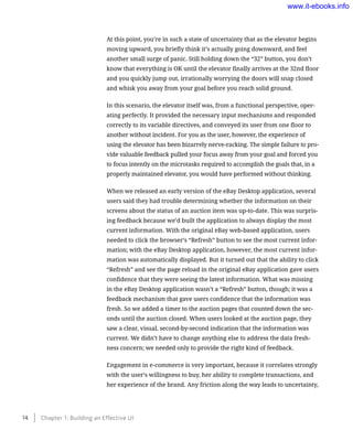 At this point, you’re in such a state of uncertainty that as the elevator begins
moving upward, you briefly think it’s actually going downward, and feel
another small surge of panic. Still holding down the “32” button, you don’t
know that everything is OK until the elevator finally arrives at the 32nd floor
and you quickly jump out, irrationally worrying the doors will snap closed
and whisk you away from your goal before you reach solid ground.
In this scenario, the elevator itself was, from a functional perspective, oper-
ating perfectly. It provided the necessary input mechanisms and responded
correctly to its variable directives, and conveyed its user from one floor to
another without incident. For you as the user, however, the experience of
using the elevator has been bizarrely nerve-racking. The simple failure to pro-
vide valuable feedback pulled your focus away from your goal and forced you
to focus intently on the microtasks required to accomplish the goals that, in a
properly maintained elevator, you would have performed without thinking.
When we released an early version of the eBay Desktop application, several
users said they had trouble determining whether the information on their
screens about the status of an auction item was up-to-date. This was surpris-
ing feedback because we’d built the application to always display the most
current information. With the original eBay web-based application, users
needed to click the browser’s “Refresh” button to see the most current infor-
mation; with the eBay Desktop application, however, the most current infor-
mation was automatically displayed. But it turned out that the ability to click
“Refresh” and see the page reload in the original eBay application gave users
confidence that they were seeing the latest information. What was missing
in the eBay Desktop application wasn’t a “Refresh” button, though; it was a
feedback mechanism that gave users confidence that the information was
fresh. So we added a timer to the auction pages that counted down the sec-
onds until the auction closed. When users looked at the auction page, they
saw a clear, visual, second-by-second indication that the information was
current. We didn’t have to change anything else to address the data fresh-
ness concern; we needed only to provide the right kind of feedback.
Engagement in e-commerce is very important, because it correlates strongly
with the user’s willingness to buy, her ability to complete transactions, and
her experience of the brand. Any friction along the way leads to uncertainty,
14    Chapter 1: Building an Effective UI
www.it-ebooks.info
 