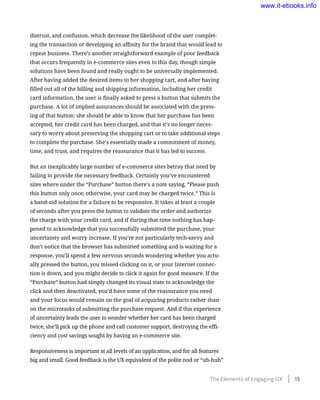 distrust, and confusion, which decrease the likelihood of the user complet-
ing the transaction or developing an affinity for the brand that would lead to
repeat business. There’s another straightforward example of poor feedback
that occurs frequently in e-commerce sites even to this day, though simple
solutions have been found and really ought to be universally implemented.
After having added the desired items to her shopping cart, and after having
filled out all of the billing and shipping information, including her credit
card information, the user is finally asked to press a button that submits the
purchase. A lot of implied assurances should be associated with the press-
ing of that button: she should be able to know that her purchase has been
accepted, her credit card has been charged, and that it’s no longer neces-
sary to worry about preserving the shopping cart or to take additional steps
to complete the purchase. She’s essentially made a commitment of money,
time, and trust, and requires the reassurance that it has led to success.
But an inexplicably large number of e-commerce sites betray that need by
failing to provide the necessary feedback. Certainly you’ve encountered
sites where under the “Purchase” button there’s a note saying, “Please push
this button only once; otherwise, your card may be charged twice.” This is
a band-aid solution for a failure to be responsive. It takes at least a couple
of seconds after you press the button to validate the order and authorize
the charge with your credit card, and if during that time nothing has hap-
pened to acknowledge that you successfully submitted the purchase, your
uncertainty and worry increase. If you’re not particularly tech-savvy and
don’t notice that the browser has submitted something and is waiting for a
response, you’ll spend a few nervous seconds wondering whether you actu-
ally pressed the button, you missed clicking on it, or your Internet connec-
tion is down, and you might decide to click it again for good measure. If the
“Purchase” button had simply changed its visual state to acknowledge the
click and then deactivated, you’d have some of the reassurance you need
and your focus would remain on the goal of acquiring products rather than
on the microtasks of submitting the purchase request. And if this experience
of uncertainty leads the user to wonder whether her card has been charged
twice, she’ll pick up the phone and call customer support, destroying the effi-
ciency and cost savings sought by having an e-commerce site.
Responsiveness is important at all levels of an application, and for all features
big and small. Good feedback is the UX equivalent of the polite nod or “uh-huh”
The Elements of Engaging UX    15
www.it-ebooks.info
 