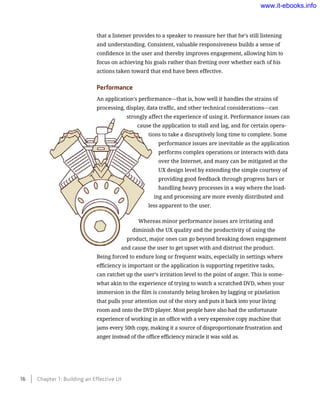 that a listener provides to a speaker to reassure her that he’s still listening
and understanding. Consistent, valuable responsiveness builds a sense of
confidence in the user and thereby improves engagement, allowing him to
focus on achieving his goals rather than fretting over whether each of his
actions taken toward that end have been effective.
Performance
An application’s performance—that is, how well it handles the strains of
processing, display, data traffic, and other technical considerations—can
strongly affect the experience of using it. Performance issues can
cause the application to stall and lag, and for certain opera-
tions to take a disruptively long time to complete. Some
performance issues are inevitable as the application
performs complex operations or interacts with data
over the Internet, and many can be mitigated at the
UX design level by extending the simple courtesy of
providing good feedback through progress bars or
handling heavy processes in a way where the load-
ing and processing are more evenly distributed and
less apparent to the user.
Whereas minor performance issues are irritating and
diminish the UX quality and the productivity of using the
product, major ones can go beyond breaking down engagement
and cause the user to get upset with and distrust the product.
Being forced to endure long or frequent waits, especially in settings where
efficiency is important or the application is supporting repetitive tasks,
can ratchet up the user’s irritation level to the point of anger. This is some-
what akin to the experience of trying to watch a scratched DVD, when your
immersion in the film is constantly being broken by lagging or pixelation
that pulls your attention out of the story and puts it back into your living
room and onto the DVD player. Most people have also had the unfortunate
experience of working in an office with a very expensive copy machine that
jams every 50th copy, making it a source of disproportionate frustration and
anger instead of the office efficiency miracle it was sold as.
16    Chapter 1: Building an Effective UI
www.it-ebooks.info
 