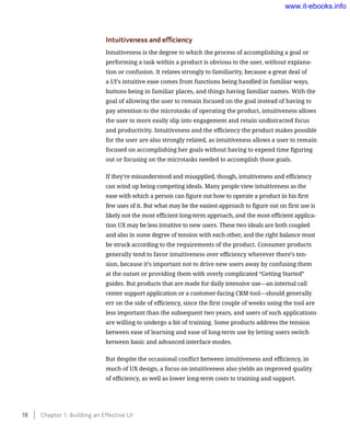 Intuitiveness and efficiency
Intuitiveness is the degree to which the process of accomplishing a goal or
performing a task within a product is obvious to the user, without explana-
tion or confusion. It relates strongly to familiarity, because a great deal of
a UI’s intuitive ease comes from functions being handled in familiar ways,
buttons being in familiar places, and things having familiar names. With the
goal of allowing the user to remain focused on the goal instead of having to
pay attention to the microtasks of operating the product, intuitiveness allows
the user to more easily slip into engagement and retain undistracted focus
and productivity. Intuitiveness and the efficiency the product makes possible
for the user are also strongly related, as intuitiveness allows a user to remain
focused on accomplishing her goals without having to expend time figuring
out or focusing on the microtasks needed to accomplish those goals.
If they’re misunderstood and misapplied, though, intuitiveness and efficiency
can wind up being competing ideals. Many people view intuitiveness as the
ease with which a person can figure out how to operate a product in his first
few uses of it. But what may be the easiest approach to figure out on first use is
likely not the most efficient long-term approach, and the most efficient applica-
tion UX may be less intuitive to new users. These two ideals are both coupled
and also in some degree of tension with each other, and the right balance must
be struck according to the requirements of the product. Consumer products
generally tend to favor intuitiveness over efficiency wherever there’s ten-
sion, because it’s important not to drive new users away by confusing them
at the outset or providing them with overly complicated “Getting Started”
guides. But products that are made for daily intensive use—an internal call
center support application or a customer-facing CRM tool—should generally
err on the side of efficiency, since the first couple of weeks using the tool are
less important than the subsequent two years, and users of such applications
are willing to undergo a bit of training. Some products address the tension
between ease of learning and ease of long-term use by letting users switch
between basic and advanced interface modes.
But despite the occasional conflict between intuitiveness and efficiency, in
much of UX design, a focus on intuitiveness also yields an improved quality
of efficiency, as well as lower long-term costs to training and support.
18    Chapter 1: Building an Effective UI
www.it-ebooks.info
 