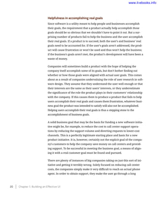 Helpfulness in accomplishing real goals
Since software is a utility meant to help people and businesses accomplish
their goals, the requirement that a product actually help accomplish those
goals should be so obvious that we shouldn’t have to point it out. But a sur-
prising number of products fail to help the business and the user accomplish
their real goals. If a product is to succeed, both the user’s and business’ real
goals need to be accounted for. If the user’s goals aren’t addressed, the prod-
uct will cause frustration or won’t be used and thus won’t help the business;
if the business’s goals aren’t met, the product’s development will have been a
waste of money.
Companies will sometimes build a product with the hope of helping the
company itself accomplish some of its goals, but don’t bother finding out
whether or how those goals were aligned with actual user goals. This comes
about as a result of companies undervaluing the role of user research in soft-
ware design. They assume that they understand the user well enough or that
their interests are the same as their users’ interests, or they underestimate
the significance of the role the product plays in their customers’ relationship
with the company. If this causes them to produce a product that fails to help
users accomplish their real goals and causes them frustration, whatever busi-
ness goal the product was intended to satisfy will also not be accomplished.
Helping users accomplish their real goals is thus a stepping stone to the
accomplishment of business goals.
A solid business goal that may be the basis for funding a new software initia-
tive might be, for example, to reduce the cost to call center support opera-
tions by reducing the support volume and diverting requests to lower-cost
channels. This is a perfectly legitimate starting place and basis for a new
product initiative. It is, however, certainly not the explicit goal of the compa-
ny’s customers to help the company save money on call centers and provid-
ing support. To be successful in meeting the business goal, a means of align-
ing it with a real customer goal must be found and pursued.
There are plenty of instances of big companies taking on just this sort of ini-
tiative and getting it terribly wrong. Solely focused on reducing call center
costs, the companies simply make it very difficult to reach an actual phone
agent. In order to obtain support, they make the user go through a long
20    Chapter 1: Building an Effective UI
www.it-ebooks.info
 