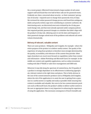 On a recent project, EffectiveUI interviewed a large number of call center
support staff and found that over half of their calls are for password resets.
Evidently our client, concerned about security—or their customers’ percep-
tion of security—required users to change their passwords every 45 days.
We reviewed the online password change process and found that ambiguous
labels and poorly written copy were contributing to customer confusion. By
interviewing users, we discovered most were irritated by the 45-day pass-
word change rule, and that most already operated under company policies
that required periodic password changes on schedules that didn’t align with
the product’s 45-day rule. Allowing users to set the date and frequency of
their password changes solved most of the problems and reduced call center
volume dramatically.
Delivery of relevant, valuable content
There are some products—Wikipedia and Craigslist, for example—where the
entire purpose of the product is to deliver useful content. The quality of the
experience of using those products is therefore most strongly determined by
the quality, accessibility, and relevance of the content they provide. Other
types of products are much more focused on capabilities rather than content
and information—Adobe Photoshop and Microsoft Excel, for example. In the
middle are content and capability applications, such as online investment
trading tools like E*TRADE or sales force management and CRM tools.
Wherever it may fall along the spectrum of content-focus, the UX quality of
a product is strongly dependent on its effectiveness in delivering appropri-
ate, relevant content at the right times and places. This is fairly obvious in
the case of the content-intensive products such as Wikipedia and Craigslist,
where the role of the application is to assist the user in getting from a ques-
tion to a useful answer as rapidly and easily as possible while ensuring that
content is available and valuable. But even in far less content-intensive prod-
ucts such as Microsoft Excel, the product’s ability to deliver useful content to
the user at appropriate times is very important in enhancing the experience
of using the application. The necessary consequence of Excel’s breadth and
22    The Elements of Engaging UX
www.it-ebooks.info
 