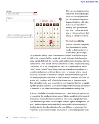There are even opportunities
within this domain to delight
users and radically enhance
the UX quality of the product
by providing them with infor-
mation that’s important to
meeting their goals but that
they didn’t realize was avail-
able or relevant, without their
having to actively seek it out.
Internal consistency
Internal consistency requires
that the application handle
similar tasks in similar ways.
In a CRM tool, for example,
the process for adding a new customer record should be as similar as pos-
sible to the process of adding a new job record. Although the information
being input is different, the essential task is still the same: inputting informa-
tion to create a new record. Internal consistency can be a simple as ensuring
that buttons are in the same places and have the same labels (“OK” versus
“Save” versus “Submit”), and that screens are generally organized and pre-
sented in similar ways so the user knows where to look and what to expect.
But it can also extend to much more complex interactions and tasks; in fact,
the more complex the interaction or task is, the more important it is that it be
as internally consistent with other similar interactions or tasks as possible.
This will make it so the user needs to learn how to operate that type of capabil-
ity of the product only once, and that knowledge can be intuitively generalized
to allow him to use other, similar capabilities with ever-increasing ease.
A product should be internally consistent from a visual design perspective, too,
to ensure that the user has the impression of it being a unified, well-organized,
professional product. Internal consistency is often lost in large product initia-
tives where multiple teams are working on different aspects of the product and
aren’t well coordinated, resulting in badly integrated Frankenstein products
that look like the forced combination of several different products, and that
require the user to master multiple approaches to accomplishing similar tasks.
A travel site that provides calendar-
related content when the user needs it
24    Chapter 1: Building an Effective UI
www.it-ebooks.info
 