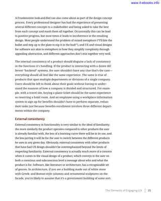 A Frankenstein look-and-feel can also come about as part of the design concept
process. Every professional designer has had the experience of presenting
several different concepts to a stakeholder and being asked to take the best
from each concept and mash them all together. Occasionally this can be lead
to positive progress, but most times it leads to incoherence in the resulting
design. Most people understand the problem of mixed metaphors (“I’ll bite the
bullet and step up to the plate to nip it in the bud!”), and UX and visual designs
for software are akin to metaphors in how they simplify complexity through
appealing abstraction, and different approaches don’t mix together very well.
The internal consistency of a product should disguise a lack of consistency
in the functions it’s handling. If the product is interacting with a dozen dif-
ferent “backend” systems, the user shouldn’t have any clue that’s the case—
everything should all feel like the same experience. The same is true of
products that span multiple departments or divisions of a single company.
Users should be left to think about their goals without having to under-
stand the nuances of how a company is divided and structured. For exam-
ple, with a travel site, buying a plane ticket should be the same experience
as reserving a hotel room. And an employee using a workplace information
system to sign up for benefits shouldn’t have to perform separate, redun-
dant tasks just because benefits enrollment involves three different depart-
ments within the company.
External consistency
External consistency in functionality is very similar to the ideal of familiarity;
the more similarly the product operates compared to other products the user
is already familiar with, the less of a learning curve there will be in its use, and
the less jarring it will be for the user to switch between the different products
he uses in any given day. Obviously, external consistenty with other products
that have bad UX design shouldn’t be overemphasized beyond the limits of
respecting familiarity. External consistency is actually much more of a concern
when it comes to the visual design of a product, which conveys to the user on
both a conscious and subconscious level a message about who and what the
product is for. Software, like literature or architecture, has a recognizable set
of genres. In architecture, if you see a building made out of white stone
with Greek- and Roman-style columns and ornamental sculptures on the
facade, you’re likely to assume that it’s a government building of some sort.
The Elements of Engaging UX    25
www.it-ebooks.info
 