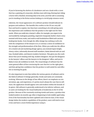 If you’re browsing the shelves of a bookstore and see a book with a cover
that has a painting of a muscular, shirtless man with long, flowing hair riding
a horse with a flushed, swooning lady in his arms, you’d be safe in assuming
you’re standing in the fiction section looking at a torrid pulp romance novel.
Likewise, the visual appearance of a software product should indicate its
purpose and audience. The benefits this confers to the UX are very dif-
fuse and hard to explain, but they have something to do with giving users
the impression and confidence that the product is the right tool for their
needs. When you walk into a lawyer’s office, for example, you expect to be
surrounded by mahogany paneling, expensive burgundy leather chairs orna-
mented with brass studs, and wall-to-wall bookshelves filled with ancient-
looking law books. Even though the office design has nothing at all to do
with the competence of the lawyers in it, it conveys a sense of confidence in
the strength and professionalism of the firm. When you walk into the offices
of a creative ad and marketing design agency, you instead expect bright,
cheery colors, informally dressed staff members, desks littered with art and
toys, foosball tables, and bizarre modern furniture. This gives you the confi-
dence that you’re dealing with hip, modern designers. But put the designers
in the lawyers’ offices and the lawyers in the designers’ office, and you’re
likely to lose all confidence in both. The visual design of software has the
same general effect of first convincing the user that he’s in the right place,
and then giving him confidence that the product is well suited for and effec-
tive at meeting his goals.
It’s also important to note that within the various genres of software and in
the field of software UI design generally, trends and tastes are constantly
evolving. Whereas in the design of law offices, there’s an emphasis on con-
servatism, age, and experience, it’s pretty much always the case that in soft-
ware, the application should appear new and modern within the bounds of
its genre. Old software is generally understood to be inferior software, and
so users are looking for the visual hallmarks of modernity in the UI of the
product. Because of the constantly evolving trends and tastes, a product that
looked modern six months ago often is beginning to look middle-aged today.
Even if the functionality has been updated and is best-in-class, if the visual
design belies the modern capabilities of the product, users will tend to trust
it less and have a more fretful experience using it.
The Elements of Engaging UX    27
www.it-ebooks.info
 